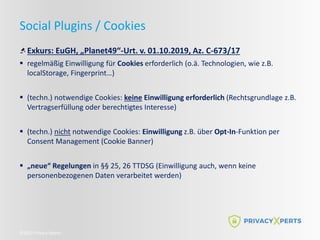 ©2022 Privacy Xperts
Social Plugins / Cookies
Exkurs: EuGH, „Planet49“-Urt. v. 01.10.2019, Az. C-673/17
 regelmäßig Einwilligung für Cookies erforderlich (o.ä. Technologien, wie z.B.
localStorage, Fingerprint…)
 (techn.) notwendige Cookies: keine Einwilligung erforderlich (Rechtsgrundlage z.B.
Vertragserfüllung oder berechtigtes Interesse)
 (techn.) nicht notwendige Cookies: Einwilligung z.B. über Opt-In-Funktion per
Consent Management (Cookie Banner)
 „neue“ Regelungen in §§ 25, 26 TTDSG (Einwilligung auch, wenn keine
personenbezogenen Daten verarbeitet werden)
 