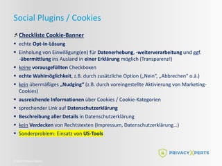 ©2022 Privacy Xperts
Social Plugins / Cookies
Checkliste Cookie-Banner
 echte Opt-In-Lösung
 Einholung von Einwilligung(en) für Datenerhebung, -weiterverarbeitung und ggf.
-übermittlung ins Ausland in einer Erklärung möglich (Transparenz!)
 keine vorausgefüllten Checkboxen
 echte Wahlmöglichkeit, z.B. durch zusätzliche Option („Nein“, „Abbrechen“ o.ä.)
 kein übermäßiges „Nudging“ (z.B. durch voreingestellte Aktivierung von Marketing-
Cookies)
 ausreichende Informationen über Cookies / Cookie-Kategorien
 sprechender Link auf Datenschutzerklärung
 Beschreibung aller Details in Datenschutzerklärung
 kein Verdecken von Rechtstexten (Impressum, Datenschutzerklärung…)
 Sonderproblem: Einsatz von US-Tools
 