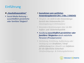 ©2022 Privacy Xperts
Einführung
„Haushaltsausnahme“
 Social-Media-Nutzung =
ausschließlich persönliche
oder familiäre Tätigkeit?
Ausnahmen vom sachlichen
Anwendungsbereich (Art. 2 Abs. 2 DSGVO)
 Tätigkeit, die nicht in den Anwendungs-
bereich des Unionsrechts fällt
(Gesetzgebung in Drittstaaten)
 Besondere Bestimmungen über die EU-
Außen- und -Sicherheitspolitik
 Ausübung ausschließlich persönlicher oder
familiärer Tätigkeiten durch natürliche
Personen (Privatpersonen)
 Verhütung, Ermittlung, Aufdeckung oder
Verfolgung von Straftaten / Straf-
vollstreckung bzw. Abwehr von Gefahren
für die öffentliche Sicherheit
(Strafverfolgungs- & Ordnungsbehörden)
 