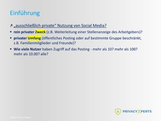 ©2022 Privacy Xperts
Einführung
„ausschließlich private“ Nutzung von Social Media?
 rein privater Zweck (z.B. Weiterleitung einer Stellenanzeige des Arbeitgebers)?
 privater Umfang (öffentliches Posting oder auf bestimmte Gruppe beschränkt,
z.B. Familienmitglieder und Freunde)?
 Wie viele Nutzer haben Zugriff auf das Posting - mehr als 10? mehr als 100?
mehr als 10.00? alle?
 