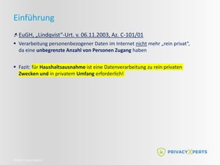 ©2022 Privacy Xperts
Einführung
EuGH, „Lindqvist“-Urt. v. 06.11.2003, Az. C-101/01
 Verarbeitung personenbezogener Daten im Internet nicht mehr „rein privat“,
da eine unbegrenzte Anzahl von Personen Zugang haben
 Fazit: für Haushaltsausnahme ist eine Datenverarbeitung zu rein privaten
Zwecken und in privatem Umfang erforderlich!
 