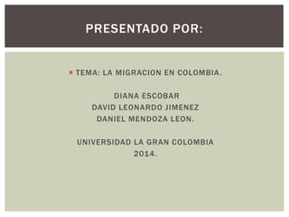  TEMA: LA MIGRACION EN COLOMBIA.
DIANA ESCOBAR
DAVID LEONARDO JIMENEZ
DANIEL MENDOZA LEON.
UNIVERSIDAD LA GRAN COLOMBIA
2014.
PRESENTADO POR:
 