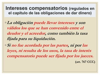 Intereses compensatorios (regulados en
el capítulo de las obligaciones de dar dinero)
◦La obligación puede llevar intereses y son
válidos los que se han convenido entre el
deudor y el acreedor, como también la tasa
fijada para su liquidación.
◦Si no fue acordada por las partes, ni por las
leyes, ni resulta de los usos, la tasa de interés
compensatorio puede ser fijada por los jueces.
(art. 767 CCC)
 