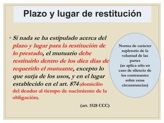 Plazo y lugar de restitución
◦ Si nada se ha estipulado acerca del
plazo y lugar para la restitución de
lo prestado, el mutuario debe
restituirlo dentro de los diez días de
requerirlo el mutuante, excepto lo
que surja de los usos, y en el lugar
establecido en el art. 874 (domicilio
del deudor al tiempo de nacimiento de la
obligación).
(art. 1528 CCC)
Norma de carácter
supletorio de la
voluntad de las
partes
(se aplica sólo en
caso de silencio de
los contratantes
sobre estas
circunstancias)
 