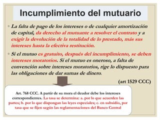 Incumplimiento del mutuario
◦ La falta de pago de los intereses o de cualquier amortización
de capital, da derecho al mutuante a resolver el contrato y a
exigir la devolución de la totalidad de lo prestado, más sus
intereses hasta la efectiva restitución.
◦ Si el mutuo es gratuito, después del incumplimiento, se deben
intereses moratorios. Si el mutuo es oneroso, a falta de
convención sobre intereses moratorios, rige lo dispuesto para
las obligaciones de dar sumas de dinero.
(art 1529 CCC)
Art. 768 CCC. A partir de su mora el deudor debe los intereses
correspondientes. La tasa se determina: a. por lo que acuerden las
partes; b. por lo que dispongan las leyes especiales; c. en subsidio, por
tasa que se fijen según las reglamentaciones del Banco Central
 