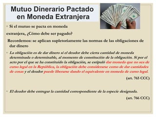 Mutuo Dinerario Pactado
en Moneda Extranjera
◦ Si el mutuo se pacta en moneda
extranjera, ¿Cómo debe ser pagado?
Recordemos: se aplican supletoriamente las normas de las obligaciones de
dar dinero
◦ La obligación es de dar dinero si el deudor debe cierta cantidad de moneda
determinada o determinable, al momento de constitución de la obligación. Si por el
acto por el que se ha constituido la obligación, se estipuló dar moneda que no sea de
curso legal en la República, la obligación debe considerarse como de dar cantidades
de cosas y el deudor puede liberarse dando el equivalente en moneda de curso legal.
(art. 765 CCC)
◦ El deudor debe entregar la cantidad correspondiente de la especie designada.
(art. 766 CCC)
 