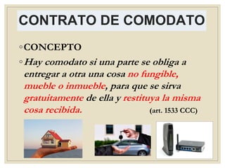 CONTRATO DE COMODATO
◦CONCEPTO
◦Hay comodato si una parte se obliga a
entregar a otra una cosa no fungible,
mueble o inmueble, para que se sirva
gratuitamente de ella y restituya la misma
cosa recibida. (art. 1533 CCC)
 