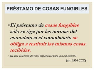 PRÉSTAMO DE COSAS FUNGIBLES
◦El préstamo de cosas fungibles
sólo se rige por las normas del
comodato si el comodatario se
obliga a restituir las mismas cosas
recibidas.
◦ (ej. una colección de vinos importados para una exposición)
(art. 1534 CCC)
 