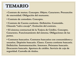 TEMARIO
▪ Contrato de mutuo. Concepto. Objeto. Caracteres. Presunción
de onerosidad. Obligación del mutuante.
▪ Contrato de comodato. Concepto.
▪ Contrato de Cuenta corriente. Definición. Contenido.
Cláusula “salvo encaje”. Extinción del contrato.
▪ El sistema contractual de la Tarjeta de Crédito. Concepto.
Caracteres. Funcionamiento del sistema. Obligaciones de las
partes.
▪ Contratos bancarios. Contratos bancarios con consumidores y
usuarios. Depósito bancario. Clases. Cuenta corriente bancaria.
Definición. Instrumentación. Intereses. Préstamo bancario.
Descuento bancario. Apertura de crédito. Servicio de caja de
seguridad. Custodia de títulos.
 
