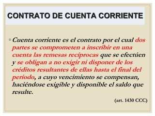 CONTRATO DE CUENTA CORRIENTE
◦Cuenta corriente es el contrato por el cual dos
partes se comprometen a inscribir en una
cuenta las remesas recíprocas que se efectúen
y se obligan a no exigir ni disponer de los
créditos resultantes de ellas hasta el final del
período, a cuyo vencimiento se compensan,
haciéndose exigible y disponible el saldo que
resulte.
(art. 1430 CCC)
 