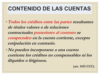 CONTENIDO DE LAS CUENTAS
◦Todos los créditos entre las partes resultantes
de títulos valores o de relaciones
contractuales posteriores al contrato se
comprenden en la cuenta corriente, excepto
estipulación en contrario.
◦No pueden incorporarse a una cuenta
corriente los créditos no compensables ni los
ilíquidos o litigiosos.
(art. 1431 CCC)
 