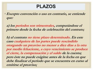 PLAZOS
◦ Excepto convención o uso en contrario, se entiende
que:
a) los períodos son trimestrales, computándose el
primero desde la fecha de celebración del contrato;
b) el contrato no tiene plazo determinado. En este
caso cualquiera de las partes puede rescindirlo
otorgando un preaviso no menor a diez días a la otra
por medio fehaciente, a cuyo vencimiento se produce
el cierre, la compensación y el saldo de la cuenta;
pero éste no puede exigirse antes de la fecha en que
debe finalizar el período que se encuentra en curso al
emitirse el preaviso;
 