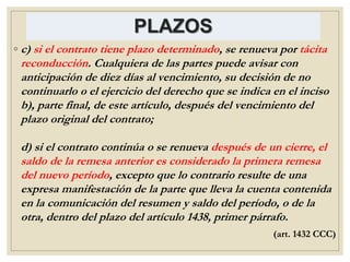 PLAZOS
◦ c) si el contrato tiene plazo determinado, se renueva por tácita
reconducción. Cualquiera de las partes puede avisar con
anticipación de diez días al vencimiento, su decisión de no
continuarlo o el ejercicio del derecho que se indica en el inciso
b), parte final, de este artículo, después del vencimiento del
plazo original del contrato;
d) si el contrato continúa o se renueva después de un cierre, el
saldo de la remesa anterior es considerado la primera remesa
del nuevo período, excepto que lo contrario resulte de una
expresa manifestación de la parte que lleva la cuenta contenida
en la comunicación del resumen y saldo del período, o de la
otra, dentro del plazo del artículo 1438, primer párrafo.
(art. 1432 CCC)
 