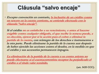 Cláusula “salvo encaje”
◦ Excepto convención en contrario, la inclusión de un crédito contra
un tercero en la cuenta corriente, se entiende efectuada con la
cláusula “salvo encaje”.
Si el crédito no es satisfecho a su vencimiento, o antes al hacerse
exigible contra cualquier obligado, el que recibe la remesa puede, a
su elección, ejercer por sí la acción para el cobro o eliminar la
partida de la cuenta, con reintegro de los derechos e instrumentos a
la otra parte. Puede eliminarse la partida de la cuenta aun después
de haber ejercido las acciones contra el deudor, en la medida en que
el crédito y sus accesorios permanecen impagos.
La eliminación de la partida de la cuenta o su contra asiento no
puede efectuarse si el cuentacorrentista receptor ha perjudicado el
crédito o el título valor remitido.
(art. 1435 CCC)
 
