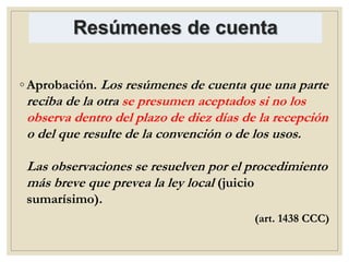 Resúmenes de cuenta
◦ Aprobación. Los resúmenes de cuenta que una parte
reciba de la otra se presumen aceptados si no los
observa dentro del plazo de diez días de la recepción
o del que resulte de la convención o de los usos.
Las observaciones se resuelven por el procedimiento
más breve que prevea la ley local (juicio
sumarísimo).
(art. 1438 CCC)
 