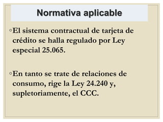 Normativa aplicable
◦El sistema contractual de tarjeta de
crédito se halla regulado por Ley
especial 25.065.
◦En tanto se trate de relaciones de
consumo, rige la Ley 24.240 y,
supletoriamente, el CCC.
 