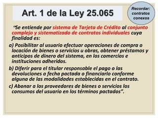 Art. 1 de la Ley 25.065
“Se entiende por sistema de Tarjeta de Crédito al conjunto
complejo y sistematizado de contratos individuales cuya
finalidad es:
a) Posibilitar al usuario efectuar operaciones de compra o
locación de bienes o servicios u obras, obtener préstamos y
anticipos de dinero del sistema, en los comercios e
instituciones adheridos.
b) Diferir para el titular responsable el pago o las
devoluciones a fecha pactada o financiarlo conforme
alguna de las modalidades establecidas en el contrato.
c) Abonar a los proveedores de bienes o servicios los
consumos del usuario en los términos pactados”.
Recordar:
contratos
conexos
 
