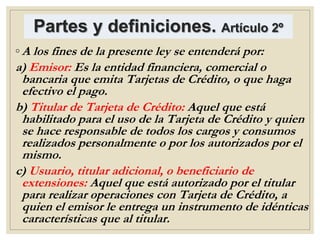 Partes y definiciones. Artículo 2º
◦ A los fines de la presente ley se entenderá por:
a) Emisor: Es la entidad financiera, comercial o
bancaria que emita Tarjetas de Crédito, o que haga
efectivo el pago.
b) Titular de Tarjeta de Crédito: Aquel que está
habilitado para el uso de la Tarjeta de Crédito y quien
se hace responsable de todos los cargos y consumos
realizados personalmente o por los autorizados por el
mismo.
c) Usuario, titular adicional, o beneficiario de
extensiones: Aquel que está autorizado por el titular
para realizar operaciones con Tarjeta de Crédito, a
quien el emisor le entrega un instrumento de idénticas
características que al titular.
 