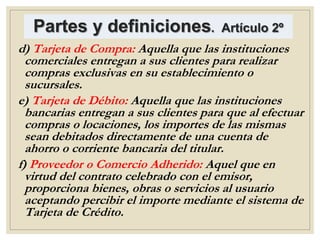 Partes y definiciones. Artículo 2º
d) Tarjeta de Compra: Aquella que las instituciones
comerciales entregan a sus clientes para realizar
compras exclusivas en su establecimiento o
sucursales.
e) Tarjeta de Débito: Aquella que las instituciones
bancarias entregan a sus clientes para que al efectuar
compras o locaciones, los importes de las mismas
sean debitados directamente de una cuenta de
ahorro o corriente bancaria del titular.
f) Proveedor o Comercio Adherido: Aquel que en
virtud del contrato celebrado con el emisor,
proporciona bienes, obras o servicios al usuario
aceptando percibir el importe mediante el sistema de
Tarjeta de Crédito.
 
