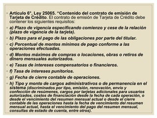 ◦ Artículo 6°, Ley 25065. “Contenido del contrato de emisión de
Tarjeta de Crédito. El contrato de emisión de Tarjeta de Crédito debe
contener los siguientes requisitos:
◦ a) Plazo de vigencia especificando comienzo y cese de la relación
(plazo de vigencia de la tarjeta).
◦ b) Plazo para el pago de las obligaciones por parte del titular.
◦ c) Porcentual de montos mínimos de pago conforme a las
operaciones efectuadas.
◦ d) Montos máximos de compras o locaciones, obras o retiros de
dinero mensuales autorizados.
◦ e) Tasas de intereses compensatorios o financieros.
◦ f) Tasa de intereses punitorios.
◦ g) Fecha de cierre contable de operaciones.
◦ h) Tipo y monto de cargos administrativos o de permanencia en el
sistema (discriminados por tipo, emisión, renovación, envío y
confección de resúmenes, cargos por tarjetas adicionales para usuarios
autorizados, costos de financiación desde la fecha de cada operación, o
desde el vencimiento del resumen mensual actual o desde el cierre
contable de las operaciones hasta la fecha de vencimiento del resumen
mensual actual, hasta el vencimiento del pago del resumen mensual,
consultas de estado de cuenta, entre otros).
 