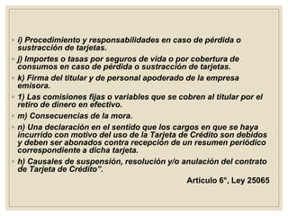 ◦ i) Procedimiento y responsabilidades en caso de pérdida o
sustracción de tarjetas.
◦ j) Importes o tasas por seguros de vida o por cobertura de
consumos en caso de pérdida o sustracción de tarjetas.
◦ k) Firma del titular y de personal apoderado de la empresa
emisora.
◦ 1) Las comisiones fijas o variables que se cobren al titular por el
retiro de dinero en efectivo.
◦ m) Consecuencias de la mora.
◦ n) Una declaración en el sentido que los cargos en que se haya
incurrido con motivo del uso de la Tarjeta de Crédito son debidos
y deben ser abonados contra recepción de un resumen periódico
correspondiente a dicha tarjeta.
◦ h) Causales de suspensión, resolución y/o anulación del contrato
de Tarjeta de Crédito”.
Artículo 6°, Ley 25065
 