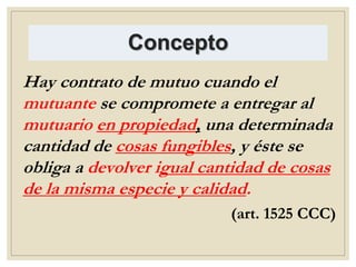 Concepto
Hay contrato de mutuo cuando el
mutuante se compromete a entregar al
mutuario en propiedad, una determinada
cantidad de cosas fungibles, y éste se
obliga a devolver igual cantidad de cosas
de la misma especie y calidad.
(art. 1525 CCC)
 
