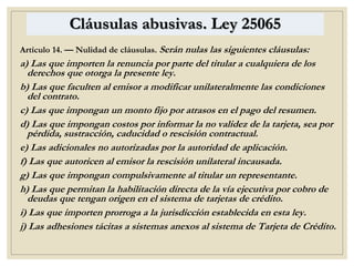 Cláusulas abusivas. Ley 25065
Artículo 14. — Nulidad de cláusulas. Serán nulas las siguientes cláusulas:
a) Las que importen la renuncia por parte del titular a cualquiera de los
derechos que otorga la presente ley.
b) Las que faculten al emisor a modificar unilateralmente las condiciones
del contrato.
c) Las que impongan un monto fijo por atrasos en el pago del resumen.
d) Las que impongan costos por informar la no validez de la tarjeta, sea por
pérdida, sustracción, caducidad o rescisión contractual.
e) Las adicionales no autorizadas por la autoridad de aplicación.
f) Las que autoricen al emisor la rescisión unilateral incausada.
g) Las que impongan compulsivamente al titular un representante.
h) Las que permitan la habilitación directa de la vía ejecutiva por cobro de
deudas que tengan origen en el sistema de tarjetas de crédito.
i) Las que importen prorroga a la jurisdicción establecida en esta ley.
j) Las adhesiones tácitas a sistemas anexos al sistema de Tarjeta de Crédito.
 