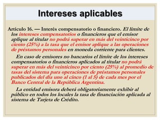 Intereses aplicables
Artículo 16. — Interés compensatorio o financiero. El límite de
los intereses compensatorios o financieros que el emisor
aplique al titular no podrá superar en más del veinticinco por
ciento (25%) a la tasa que el emisor aplique a las operaciones
de préstamos personales en moneda corriente para clientes.
En caso de emisores no bancarios el límite de los intereses
compensatorios o financieros aplicados al titular no podrá
superar en más del veinticinco por ciento (25%) al promedio de
tasas del sistema para operaciones de préstamos personales
publicados del día uno al cinco (1 al 5) de cada mes por el
Banco Central de la República Argentina.
La entidad emisora deberá obligatoriamente exhibir al
público en todos los locales la tasa de financiación aplicada al
sistema de Tarjeta de Crédito.
 