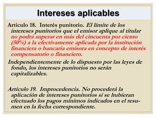 Intereses aplicables
Artículo 18. Interés punitorio. El límite de los
intereses punitorios que el emisor aplique al titular
no podrá superar en más del cincuenta por ciento
(50%) a la efectivamente aplicada por la institución
financiera o bancaria emisora en concepto de interés
compensatorio o financiero.
Independientemente de lo dispuesto por las leyes de
fondo, los intereses punitorios no serán
capitalizables.
Artículo 19. Improcedencia. No procederá la
aplicación de intereses punitorios si se hubieran
efectuado los pagos mínimos indicados en el resu-
men en la fecha correspondiente.
 
