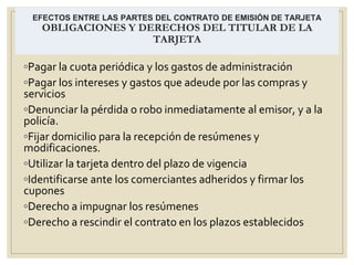 EFECTOS ENTRE LAS PARTES DEL CONTRATO DE EMISIÓN DE TARJETA
OBLIGACIONES Y DERECHOS DEL TITULAR DE LA
TARJETA
◦Pagar la cuota periódica y los gastos de administración
◦Pagar los intereses y gastos que adeude por las compras y
servicios
◦Denunciar la pérdida o robo inmediatamente al emisor, y a la
policía.
◦Fijar domicilio para la recepción de resúmenes y
modificaciones.
◦Utilizar la tarjeta dentro del plazo de vigencia
◦Identificarse ante los comerciantes adheridos y firmar los
cupones
◦Derecho a impugnar los resúmenes
◦Derecho a rescindir el contrato en los plazos establecidos
 