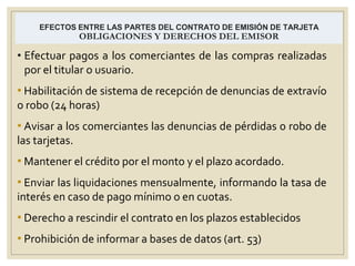 EFECTOS ENTRE LAS PARTES DEL CONTRATO DE EMISIÓN DE TARJETA
OBLIGACIONES Y DERECHOS DEL EMISOR
• Efectuar pagos a los comerciantes de las compras realizadas
por el titular o usuario.
• Habilitación de sistema de recepción de denuncias de extravío
o robo (24 horas)
• Avisar a los comerciantes las denuncias de pérdidas o robo de
las tarjetas.
• Mantener el crédito por el monto y el plazo acordado.
• Enviar las liquidaciones mensualmente, informando la tasa de
interés en caso de pago mínimo o en cuotas.
• Derecho a rescindir el contrato en los plazos establecidos
• Prohibición de informar a bases de datos (art. 53)
 