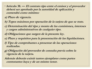 ◦ Artículo 38. — El contrato tipo entre el emisor y el proveedor
deberá ser aprobado por la autoridad de aplicación y
contendrá como mínimo:
a) Plazo de vigencia.
b) Topes máximos por operación de la tarjeta de que se trate.
c) Determinación del tipo y monto de las comisiones, intereses
y cargos administrativos de cualquier tipo.
d) Obligaciones que surgen de la presente ley.
e) Plazo y requisitos para la presentación de las liquidaciones.
f) Tipo de comprobantes a presentar de las operaciones
realizadas.
g) Obligación del proveedor de consulta previa sobre la
vigencia de la tarjeta.
Además deberán existir tantos ejemplares como partes
contratantes haya y de un mismo tenor.
 