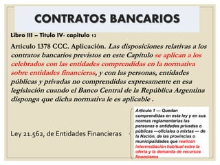 CONTRATOS BANCARIOS
Libro III – Titulo IV- capitulo 12
Artículo 1378 CCC. Aplicación. Las disposiciones relativas a los
contratos bancarios previstos en este Capítulo se aplican a los
celebrados con las entidades comprendidas en la normativa
sobre entidades financieras, y con las personas, entidades
públicas y privadas no comprendidas expresamente en esa
legislación cuando el Banco Central de la República Argentina
disponga que dicha normativa le es aplicable .
Ley 21.562, de Entidades Financieras
Artículo 1 — Quedan
comprendidas en esta ley y en sus
normas reglamentarias las
personas o entidades privadas o
públicas —oficiales o mixtas — de
la Nación, de las provincias o
municipalidades que realicen
intermediación habitual entre la
oferta y la demanda de recursos
financieros
 