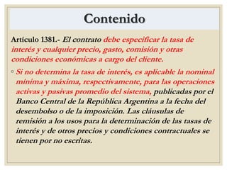 Contenido
Artículo 1381.- El contrato debe especificar la tasa de
interés y cualquier precio, gasto, comisión y otras
condiciones económicas a cargo del cliente.
◦ Si no determina la tasa de interés, es aplicable la nominal
mínima y máxima, respectivamente, para las operaciones
activas y pasivas promedio del sistema, publicadas por el
Banco Central de la República Argentina a la fecha del
desembolso o de la imposición. Las cláusulas de
remisión a los usos para la determinación de las tasas de
interés y de otros precios y condiciones contractuales se
tienen por no escritas.
 