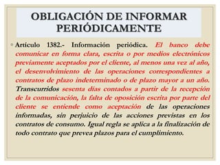 OBLIGACIÓN DE INFORMAR
PERIÓDICAMENTE
◦ Artículo 1382.- Información periódica. El banco debe
comunicar en forma clara, escrita o por medios electrónicos
previamente aceptados por el cliente, al menos una vez al año,
el desenvolvimiento de las operaciones correspondientes a
contratos de plazo indeterminado o de plazo mayor a un año.
Transcurridos sesenta días contados a partir de la recepción
de la comunicación, la falta de oposición escrita por parte del
cliente se entiende como aceptación de las operaciones
informadas, sin perjuicio de las acciones previstas en los
contratos de consumo. Igual regla se aplica a la finalización de
todo contrato que prevea plazos para el cumplimiento.
 