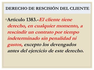 DERECHO DE RESCISIÓN DEL CLIENTE
◦Artículo 1383.-El cliente tiene
derecho, en cualquier momento, a
rescindir un contrato por tiempo
indeterminado sin penalidad ni
gastos, excepto los devengados
antes del ejercicio de este derecho.
 