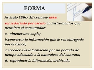 FORMA
Artículo 1386.- El contrato debe
ser redactado por escrito en instrumentos que
permitan al consumidor:
a. obtener una copia;
b.conservar la información que le sea entregada
por el banco;
c.acceder a la información por un período de
tiempo adecuado a la naturaleza del contrato;
d. reproducir la información archivada.
 