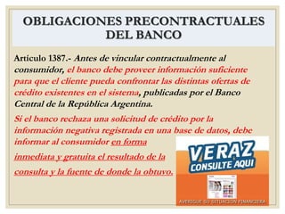 OBLIGACIONES PRECONTRACTUALES
DEL BANCO
Artículo 1387.- Antes de vincular contractualmente al
consumidor, el banco debe proveer información suficiente
para que el cliente pueda confrontar las distintas ofertas de
crédito existentes en el sistema, publicadas por el Banco
Central de la República Argentina.
Si el banco rechaza una solicitud de crédito por la
información negativa registrada en una base de datos, debe
informar al consumidor en forma
inmediata y gratuita el resultado de la
consulta y la fuente de donde la obtuvo.
 