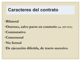 Caracteres del contrato
◦Bilateral
◦Oneroso, salvo pacto en contrario (art. 1527 CCC)
◦Conmutativo
◦Consensual
◦No formal
◦De ejecución diferida, de tracto sucesivo.
 