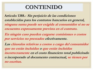 CONTENIDO
Artículo 1388.- Sin perjuicio de las condiciones
establecidas para los contratos bancarios en general,
ninguna suma puede ser exigida al consumidor si no se
encuentra expresamente prevista en el contrato.
En ningún caso pueden cargarse comisiones o costos
por servicios no prestados efectivamente.
Las cláusulas relativas a costos a cargo del consumidor
que no están incluidas o que están incluidas
incorrectamente en el costo financiero total publicitado
o incorporado al documento contractual, se tienen por
no escritas.
 