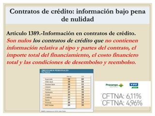 Contratos de crédito: información bajo pena
de nulidad
Artículo 1389.-Información en contratos de crédito.
Son nulos los contratos de crédito que no contienen
información relativa al tipo y partes del contrato, el
importe total del financiamiento, el costo financiero
total y las condiciones de desembolso y reembolso.
 