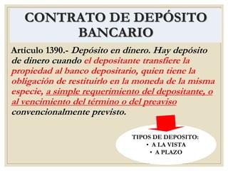 CONTRATO DE DEPÓSITO
BANCARIO
Artículo 1390.- Depósito en dinero. Hay depósito
de dinero cuando el depositante transfiere la
propiedad al banco depositario, quien tiene la
obligación de restituirlo en la moneda de la misma
especie, a simple requerimiento del depositante, o
al vencimiento del término o del preaviso
convencionalmente previsto.
TIPOS DE DEPOSITO:
• A LA VISTA
• A PLAZO
 
