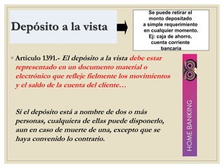 Depósito a la vista
◦ Artículo 1391.- El depósito a la vista debe estar
representado en un documento material o
electrónico que refleje fielmente los movimientos
y el saldo de la cuenta del cliente…
Si el depósito está a nombre de dos o más
personas, cualquiera de ellas puede disponerlo,
aun en caso de muerte de una, excepto que se
haya convenido lo contrario.
Se puede retirar el
monto depositado
a simple requerimiento
en cualquier momento.
Ej: caja de ahorro,
cuenta corriente
bancaria
 