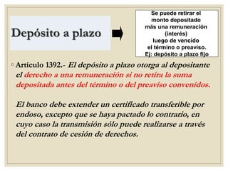Depósito a plazo
◦ Artículo 1392.- El depósito a plazo otorga al depositante
el derecho a una remuneración si no retira la suma
depositada antes del término o del preaviso convenidos.
El banco debe extender un certificado transferible por
endoso, excepto que se haya pactado lo contrario, en
cuyo caso la transmisión sólo puede realizarse a través
del contrato de cesión de derechos.
Se puede retirar el
monto depositado
más una remuneración
(interés)
luego de vencido
el término o preaviso.
Ej: depósito a plazo fijo
 