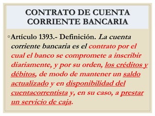 CONTRATO DE CUENTA
CORRIENTE BANCARIA
◦Artículo 1393.- Definición. La cuenta
corriente bancaria es el contrato por el
cual el banco se compromete a inscribir
diariamente, y por su orden, los créditos y
débitos, de modo de mantener un saldo
actualizado y en disponibilidad del
cuentacorrentista y, en su caso, a prestar
un servicio de caja.
 
