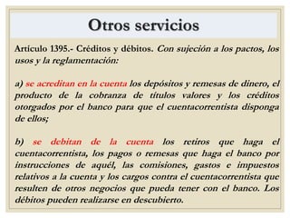 Otros servicios
Artículo 1395.- Créditos y débitos. Con sujeción a los pactos, los
usos y la reglamentación:
a) se acreditan en la cuenta los depósitos y remesas de dinero, el
producto de la cobranza de títulos valores y los créditos
otorgados por el banco para que el cuentacorrentista disponga
de ellos;
b) se debitan de la cuenta los retiros que haga el
cuentacorrentista, los pagos o remesas que haga el banco por
instrucciones de aquél, las comisiones, gastos e impuestos
relativos a la cuenta y los cargos contra el cuentacorrentista que
resulten de otros negocios que pueda tener con el banco. Los
débitos pueden realizarse en descubierto.
 