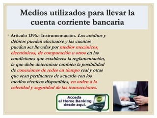 Medios utilizados para llevar la
cuenta corriente bancaria
◦ Artículo 1396.- Instrumentación. Los créditos y
débitos pueden efectuarse y las cuentas
pueden ser llevadas por medios mecánicos,
electrónicos, de computación u otros en las
condiciones que establezca la reglamentación,
la que debe determinar también la posibilidad
de conexiones de redes en tiempo real y otras
que sean pertinentes de acuerdo con los
medios técnicos disponibles, en orden a la
celeridad y seguridad de las transacciones.
 