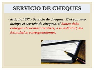 SERVICIO DE CHEQUES
◦ Artículo 1397.- Servicio de cheques. Si el contrato
incluye el servicio de cheques, el banco debe
entregar al cuentacorrentista, a su solicitud, los
formularios correspondientes.
 