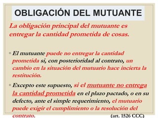 OBLIGACIÓN DEL MUTUANTE
La obligación principal del mutuante es
entregar la cantidad prometida de cosas.
◦ El mutuante puede no entregar la cantidad
prometida si, con posterioridad al contrato, un
cambio en la situación del mutuario hace incierta la
restitución.
◦ Excepto este supuesto, si el mutuante no entrega
la cantidad prometida en el plazo pactado, o en su
defecto, ante el simple requerimiento, el mutuario
puede exigir el cumplimiento o la resolución del
contrato. (art. 1526 CCC)
 
