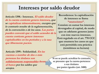 Intereses por saldo deudor
Artículo 1398.- Intereses. El saldo deudor
de la cuenta corriente genera intereses, que
se capitalizan trimestralmente, excepto que
lo contrario resulte de la reglamentación,
de la convención o de los usos. Las partes
pueden convenir que el saldo acreedor de la
cuenta corriente genere intereses
capitalizables en los períodos y a la tasa
que libremente pacten.
Recordemos: la capitalización
de intereses se llama
“anatocismo”.
Consiste en sumar los intereses
devengados al capital, de modo
que en adelante generen junto
con éste nuevos intereses.
Está regulado en el art. 770 CCC
que enumera los casos en que
está permitida esta práctica
(remitimos su lectura)
Artículo 1399.- Solidaridad. En las
cuentas a nombre de dos o más
personas los titulares son
solidariamente responsables frente
al banco por los saldos que
arrojen.
Si no se puede acreditar lo contrario,
se presume que la cuenta pertenece
a sus titulares
por partes iguales (art. 1400)
 